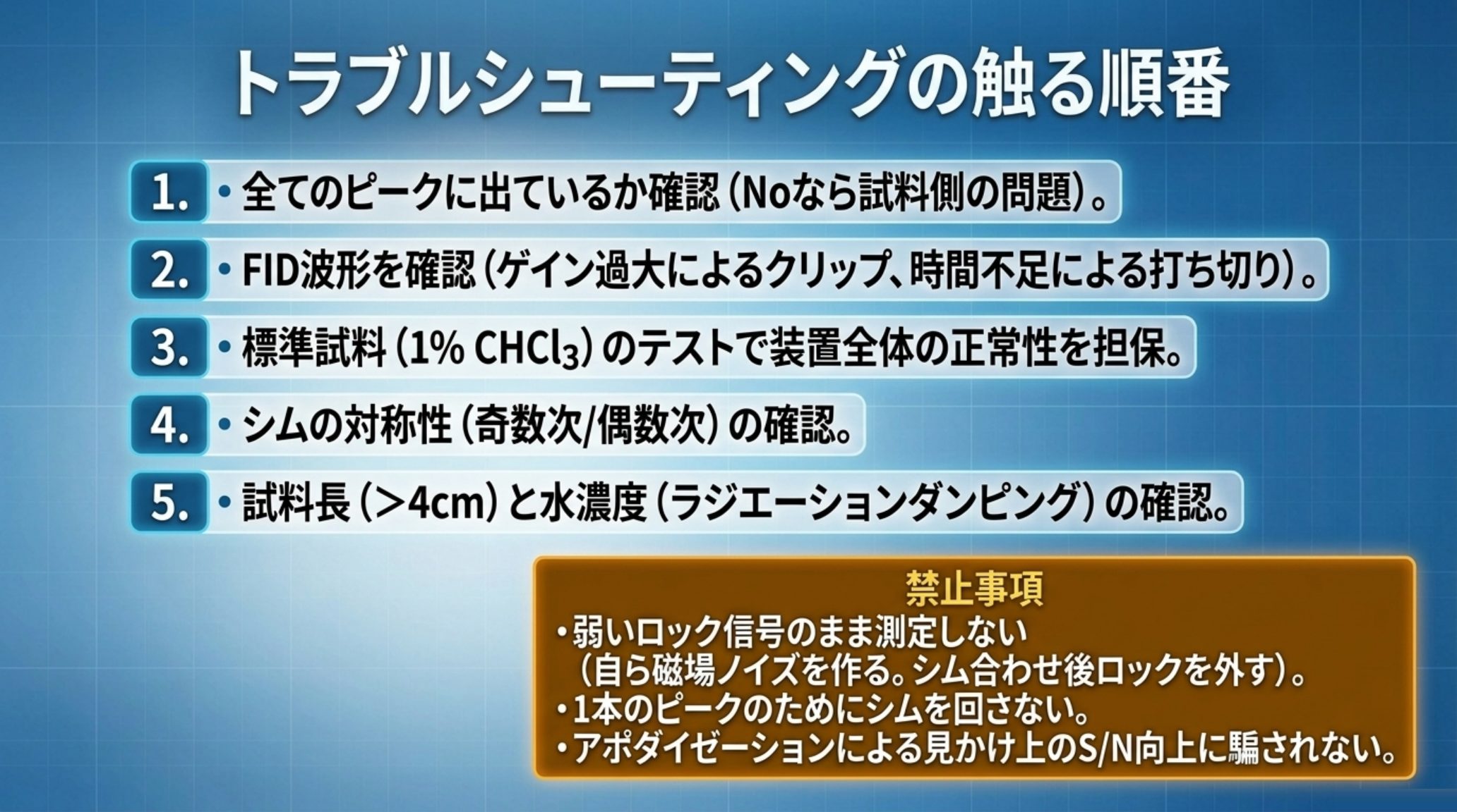 NMRトラブルシューティングで触る順番の一覧。1.全ピークに出ているか 2.FID波形の確認 3.標準試料でのテスト 4.シムの対称性 5.試料長と水濃度。禁止事項として弱いロックのまま測定しない、1本のピークのためにシムを回さない、アポダイゼーションによる見かけのS/N向上に騙されない